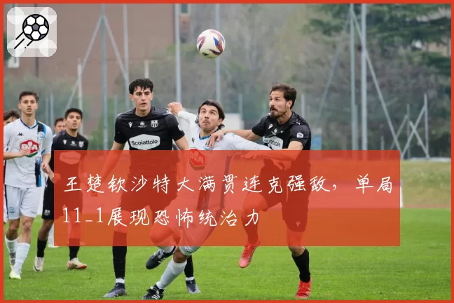 王楚钦沙特大满贯连克强敌，单局11_1展现恐怖统治力