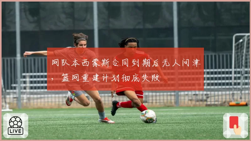 网队本西蒙斯合同到期后无人问津，篮网重建计划彻底失败