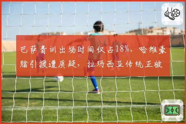 巴萨青训出场时间仅占18%,哈维豪赌引援遭质疑,拉玛西亚传统正被金钱侵蚀