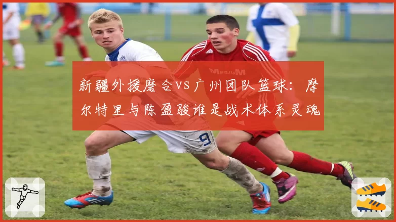 新疆外援磨合vs广州团队篮球:摩尔特里与陈盈骏谁是战术体系灵魂?